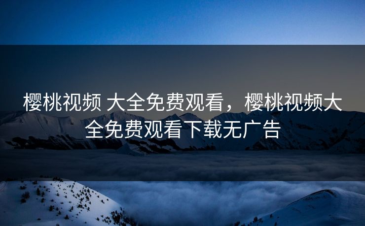 樱桃视频 大全免费观看，樱桃视频大全免费观看下载无广告