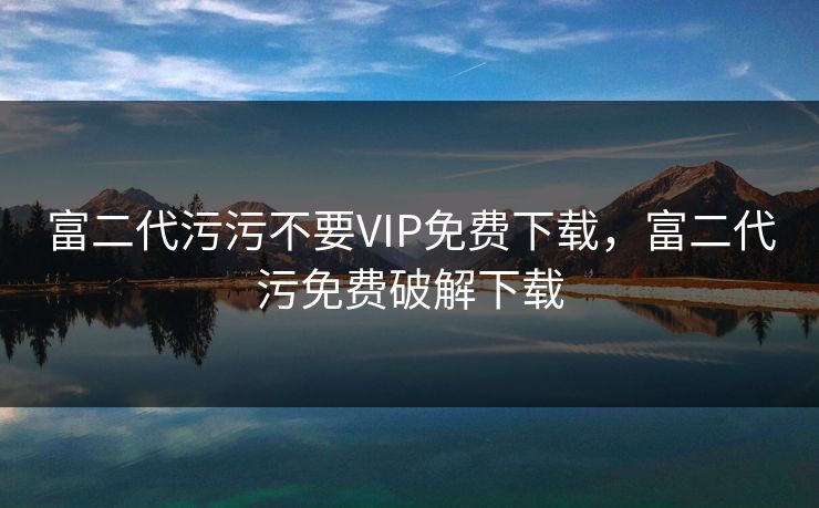 富二代污污不要VIP免费下载，富二代污免费破解下载