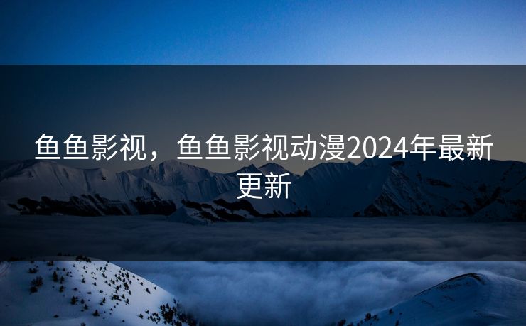 鱼鱼影视，鱼鱼影视动漫2024年最新更新