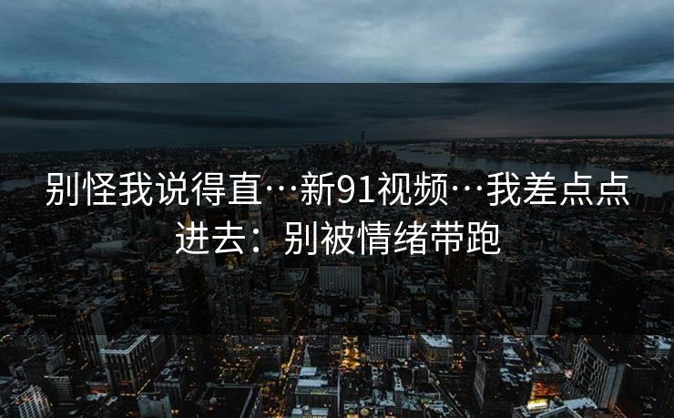 别怪我说得直…新91视频…我差点点进去：别被情绪带跑