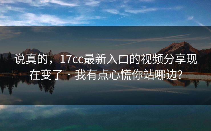 说真的，17cc最新入口的视频分享现在变了 · 我有点心慌你站哪边?