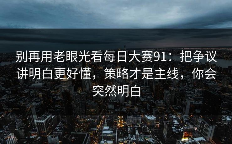 别再用老眼光看每日大赛91：把争议讲明白更好懂，策略才是主线，你会突然明白