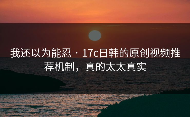 我还以为能忍 · 17c日韩的原创视频推荐机制，真的太太真实