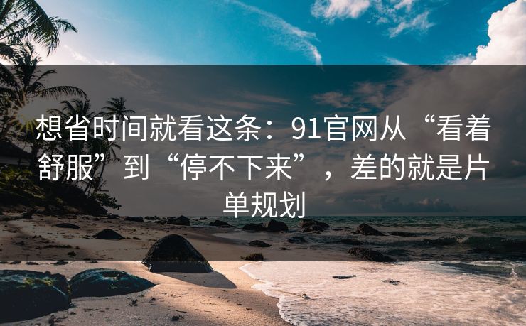 想省时间就看这条：91官网从“看着舒服”到“停不下来”，差的就是片单规划