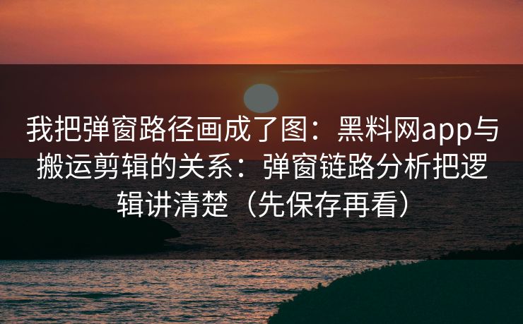 我把弹窗路径画成了图:黑料网app与搬运剪辑的关系:弹窗链路分析把逻辑讲清楚(先保存再看) 我把弹窗路径画成了图:黑料网app与搬运剪辑的关系:弹窗链路分析把逻辑讲清楚(先保存再看)