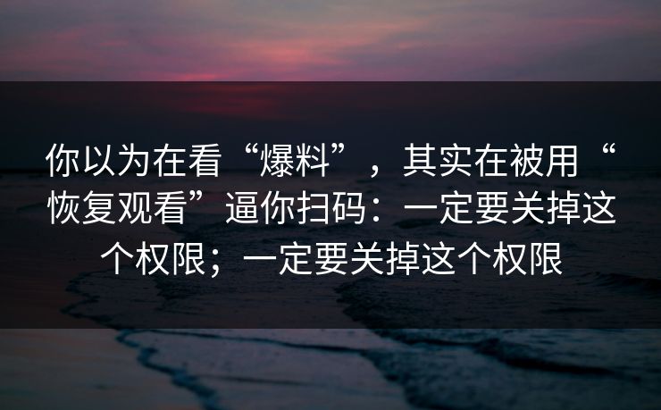 你以为在看“爆料”，其实在被用“恢复观看”逼你扫码：一定要关掉这个权限；一定要关掉这个权限