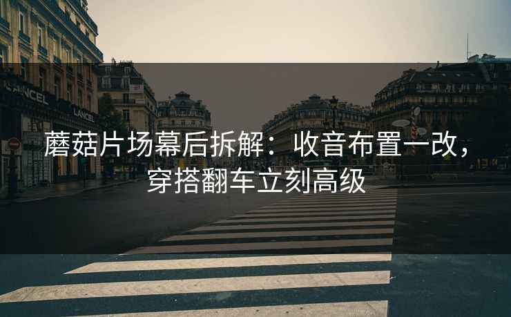 蘑菇片场幕后拆解：收音布置一改，穿搭翻车立刻高级