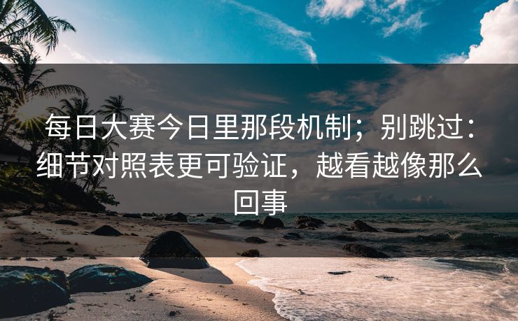 每日大赛今日里那段机制；别跳过：细节对照表更可验证，越看越像那么回事