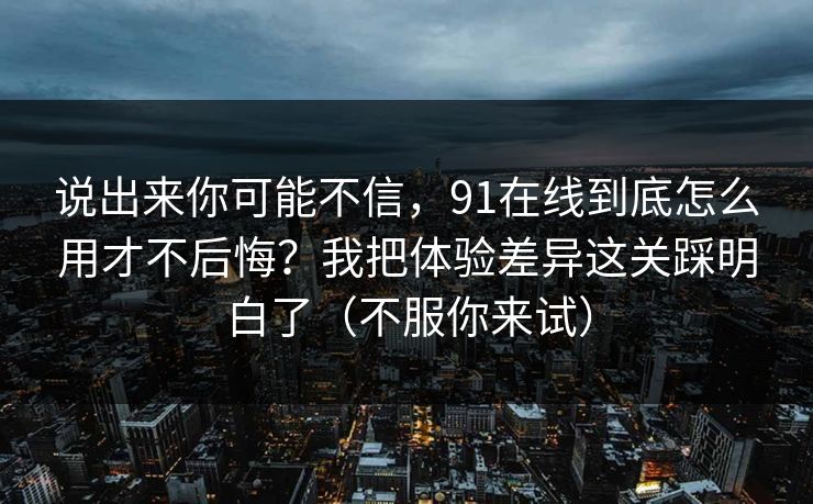 说出来你可能不信，91在线到底怎么用才不后悔？我把体验差异这关踩明白了（不服你来试）