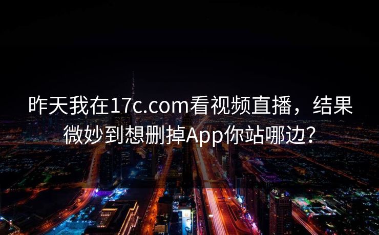 昨天我在17c.com看视频直播，结果微妙到想删掉App你站哪边？