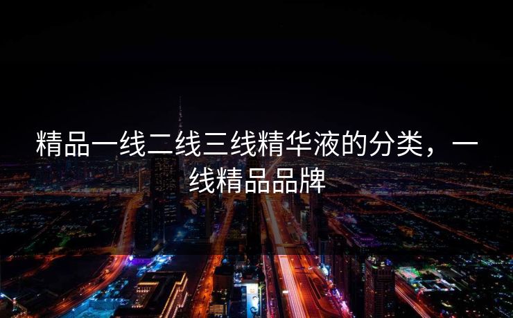 精品一线二线三线精华液的分类,一线精品品牌 精品一线二线三线精华液的分类,一线精品品牌