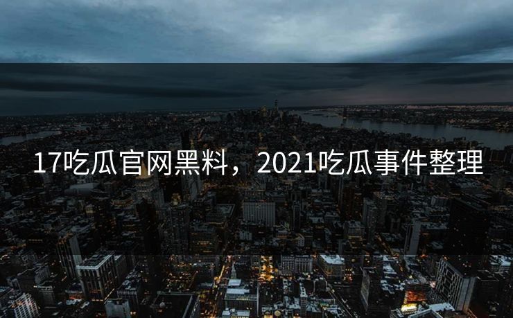 17吃瓜官网黑料,2021吃瓜事件整理 17吃瓜官网黑料,2021吃瓜事件整理