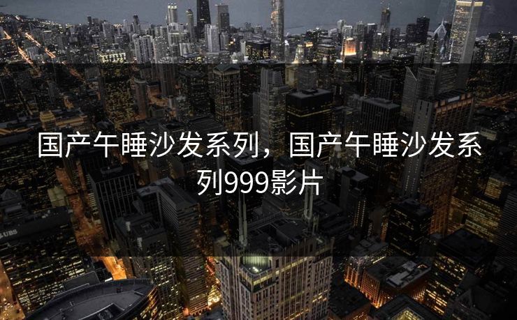 国产午睡沙发系列，国产午睡沙发系列999影片