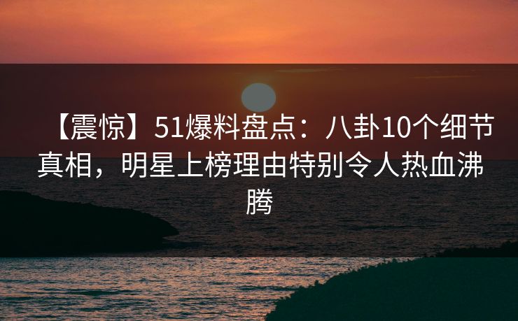 【震惊】51爆料盘点：八卦10个细节真相，明星上榜理由特别令人热血沸腾
