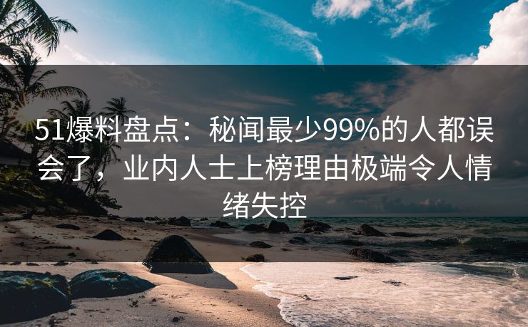 51爆料盘点：秘闻最少99%的人都误会了，业内人士上榜理由极端令人情绪失控