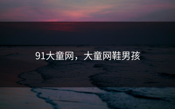 91大童网,大童网鞋男孩 91大童网,大童网鞋男孩