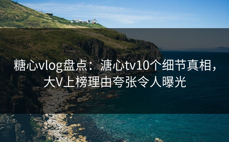 糖心vlog盘点：溏心tv10个细节真相，大V上榜理由夸张令人曝光