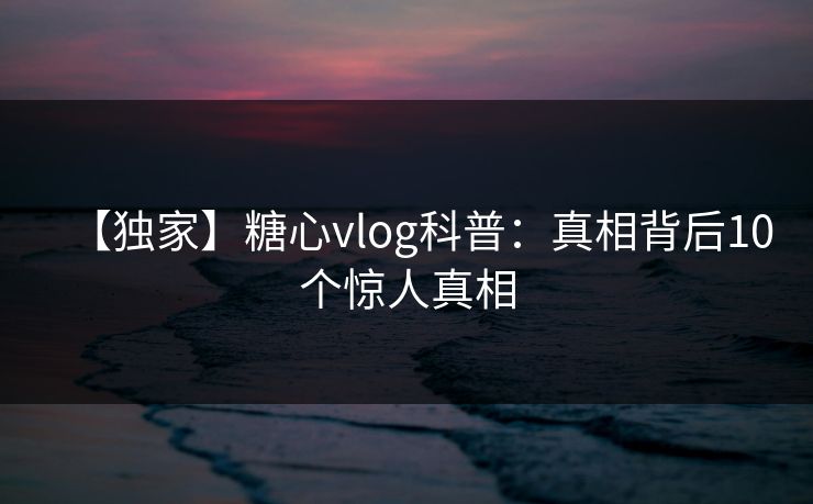 【独家】糖心vlog科普：真相背后10个惊人真相