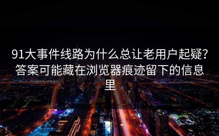91大事件线路为什么总让老用户起疑？答案可能藏在浏览器痕迹留下的信息里