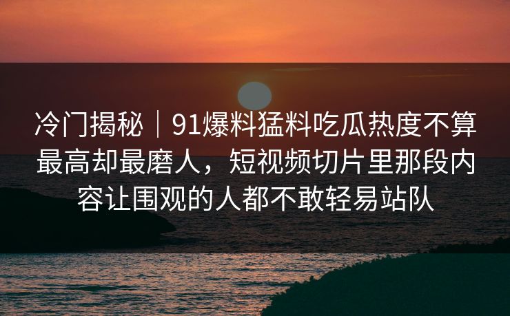 冷门揭秘|91爆料猛料吃瓜热度不算最高却最磨人,短视频切片里那段内容让围观的人都不敢轻易站队