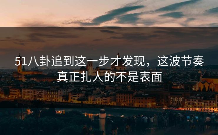 51八卦追到这一步才发现,这波节奏真正扎人的不是表面