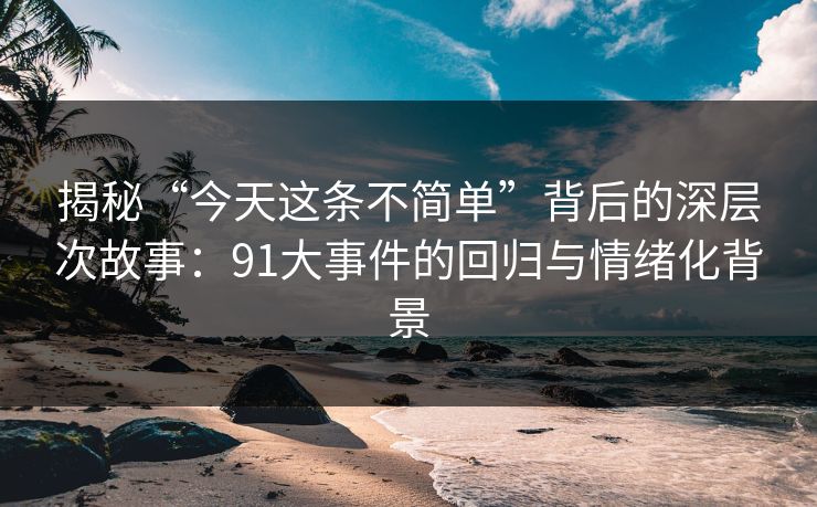 揭秘“今天这条不简单”背后的深层次故事：91大事件的回归与情绪化背景