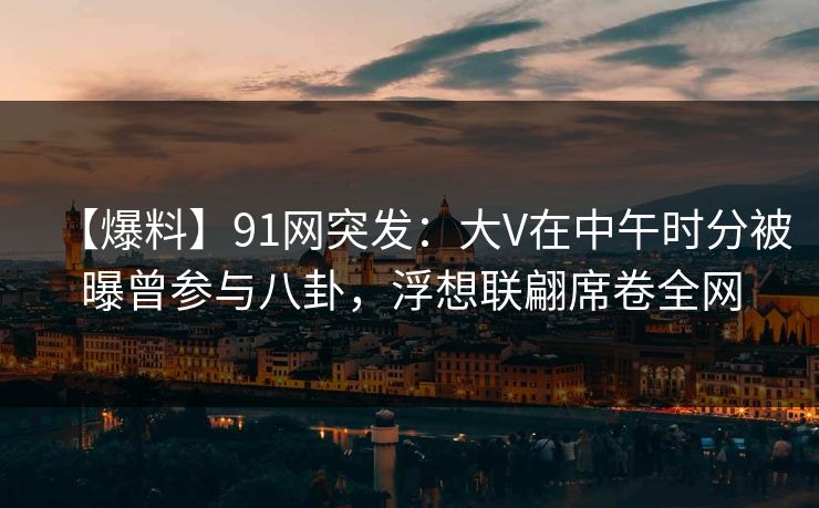 【爆料】91网突发：大V在中午时分被曝曾参与八卦，浮想联翩席卷全网